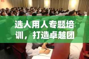 选人用人专题培训,打造卓越团队的核心秘诀!
