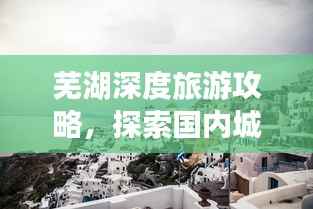 芜湖深度旅游攻略,探索国内城市的独特魅力